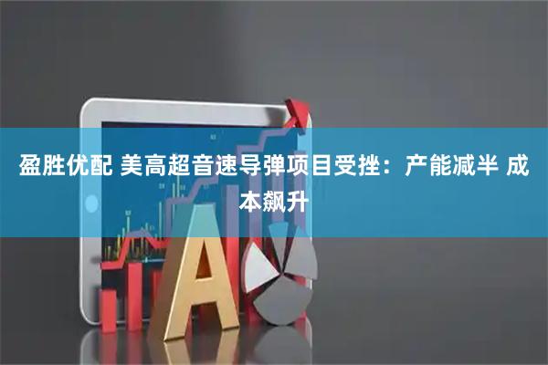 盈胜优配 美高超音速导弹项目受挫：产能减半 成本飙升