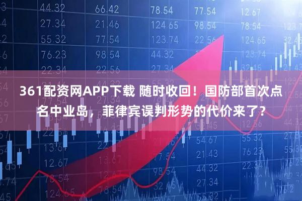361配资网APP下载 随时收回！国防部首次点名中业岛，菲律宾误判形势的代价来了？