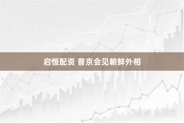 启恒配资 普京会见朝鲜外相