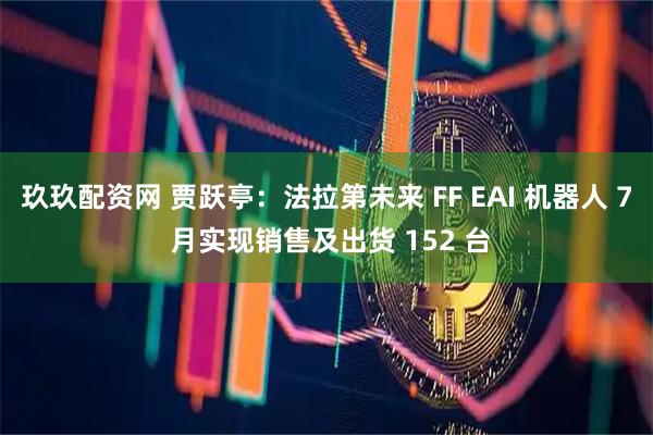 玖玖配资网 贾跃亭：法拉第未来 FF EAI 机器人 7 月实现销售及出货 152 台
